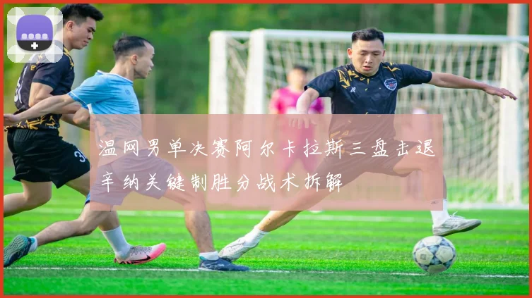 温网男单决赛阿尔卡拉斯三盘击退辛纳关键制胜分战术拆解