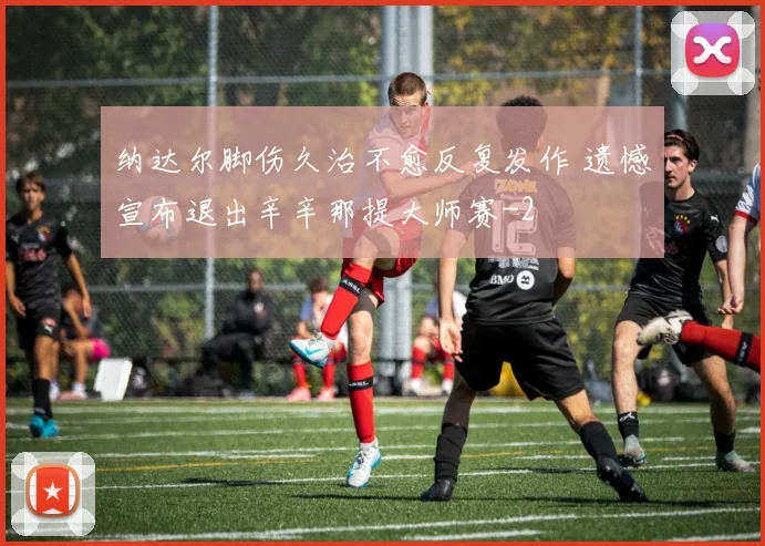 纳达尔脚伤久治不愈反复发作 遗憾宣布退出辛辛那提大师赛