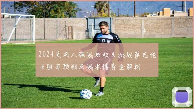 2024美网八强战郑钦文挑战萨巴伦卡胜率预测及战术博弈全解析