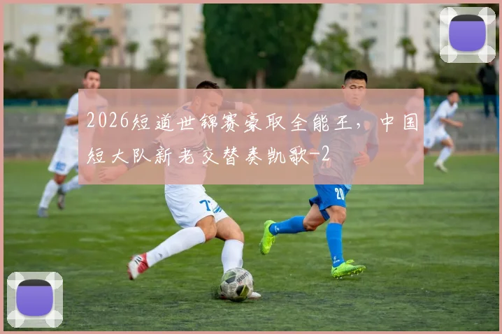 2026短道世锦赛豪取全能王，中国短大队新老交替奏凯歌