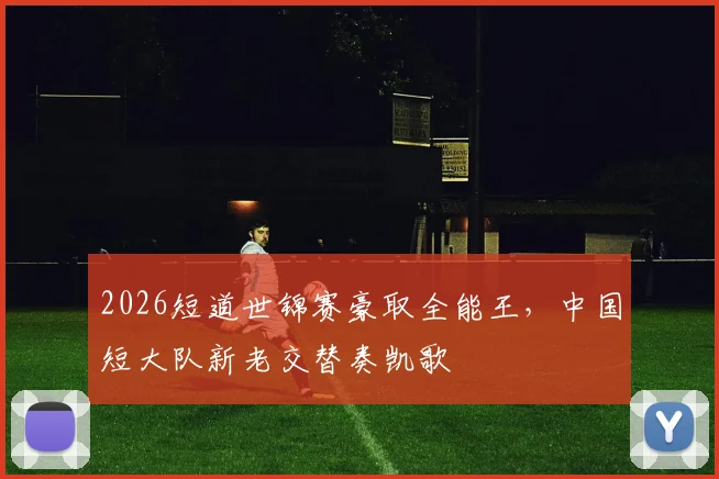 2026短道世锦赛豪取全能王，中国短大队新老交替奏凯歌