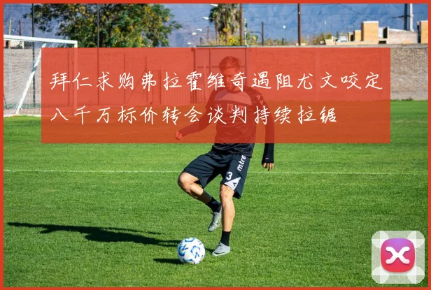 拜仁求购弗拉霍维奇遇阻尤文咬定八千万标价转会谈判持续拉锯