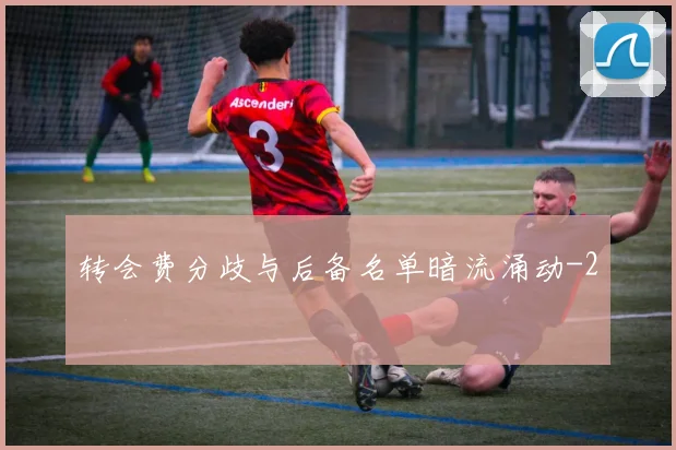 转会费分歧与后备名单暗流涌动