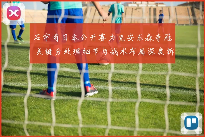 石宇奇日本公开赛力克安东森夺冠 关键分处理细节与战术布局深度拆解