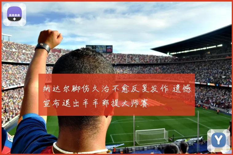 纳达尔脚伤久治不愈反复发作 遗憾宣布退出辛辛那提大师赛