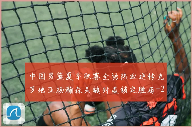 中国男篮夏季联赛全场热血逆转克罗地亚杨瀚森关键封盖锁定胜局