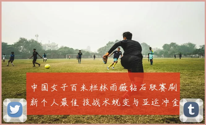 中国女子百米栏林雨薇钻石联赛刷新个人最佳 技战术蜕变与亚运冲金前景