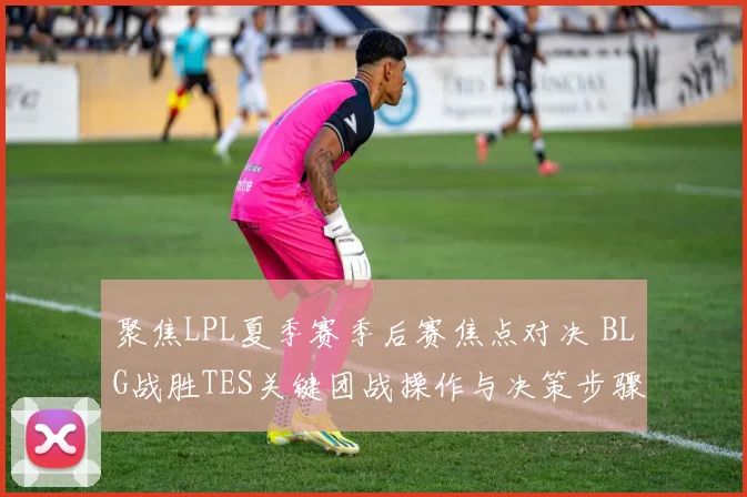 聚焦LPL夏季赛季后赛焦点对决 BLG战胜TES关键团战操作与决策步骤详尽复盘解析