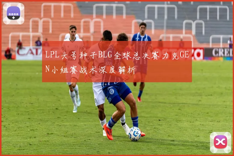 LPL头号种子BLG全球总决赛力克GEN小组赛战术深度解析