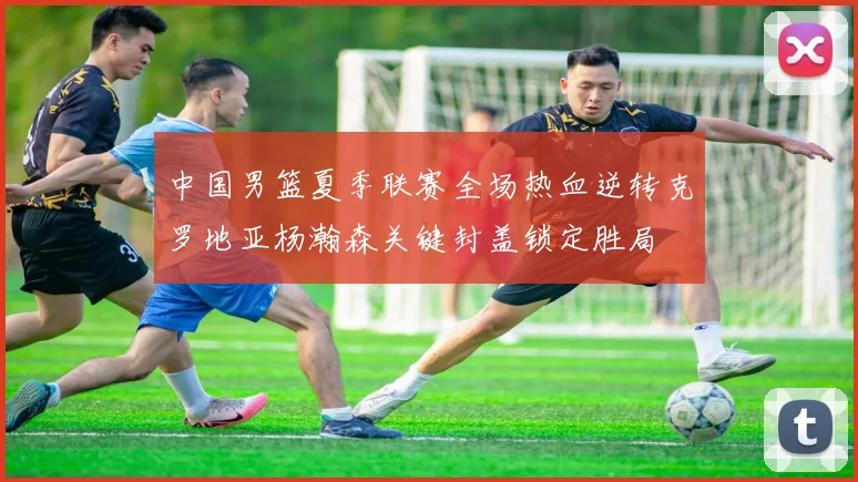 中国男篮夏季联赛全场热血逆转克罗地亚杨瀚森关键封盖锁定胜局