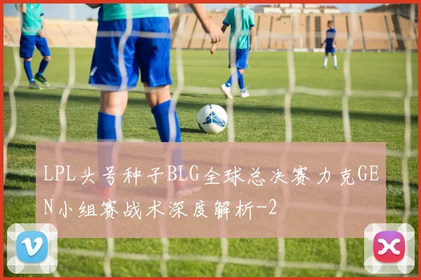 LPL头号种子BLG全球总决赛力克GEN小组赛战术深度解析