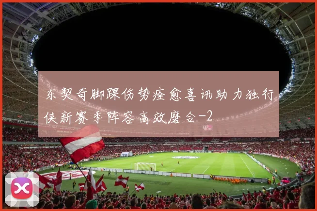 东契奇脚踝伤势痊愈喜讯助力独行侠新赛季阵容高效磨合