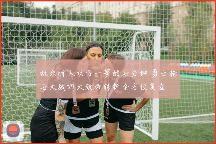 凯尔特人功亏一篑的七分钟 勇士抢七大战四大致命转折全方位复盘