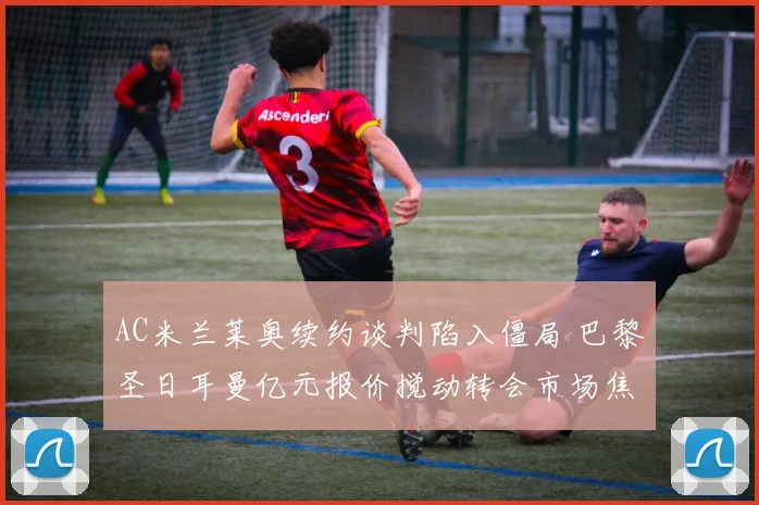 AC米兰莱奥续约谈判陷入僵局 巴黎圣日耳曼亿元报价搅动转会市场焦点