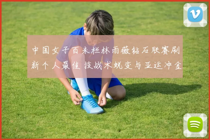 中国女子百米栏林雨薇钻石联赛刷新个人最佳 技战术蜕变与亚运冲金前景