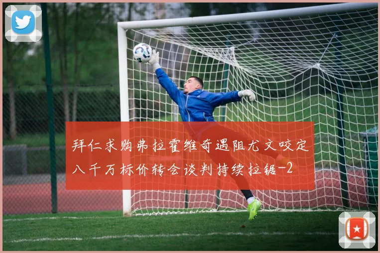 拜仁求购弗拉霍维奇遇阻尤文咬定八千万标价转会谈判持续拉锯